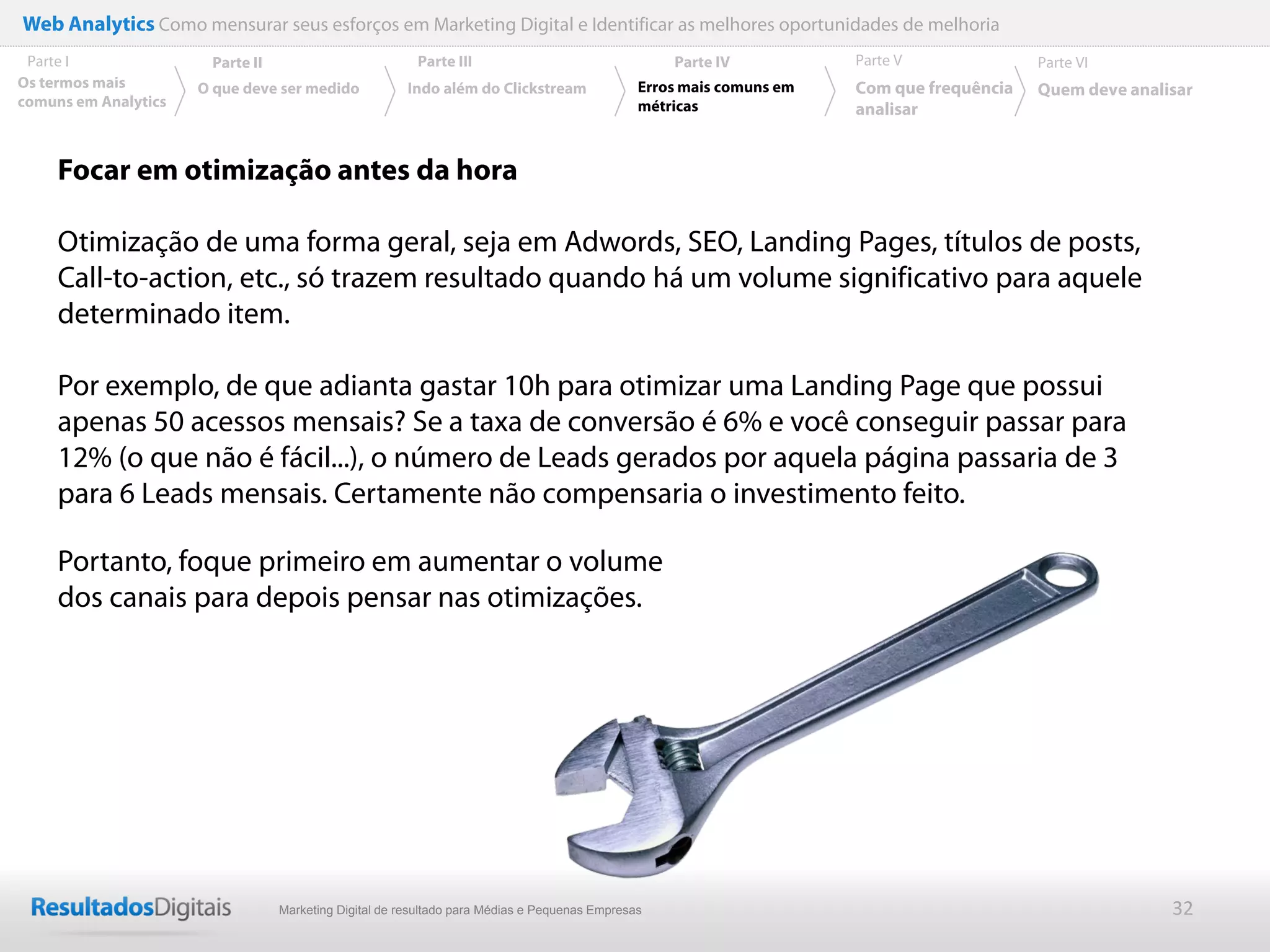 Web Analytics Como mensurar seus esforços em Marketing Digital e Identificar as melhores oportunidades de melhoria
 Parte I               Parte II                          Parte III                                 Parte IV           Parte V              Parte VI
Os termos mais        O que deve ser medido            Indo além do Clickstream                Erros mais comuns em   Com que frequência   Quem deve analisar
comuns em Analytics                                                                            métricas               analisar


     Focar em otimização antes da hora

     Otimização de uma forma geral, seja em Adwords, SEO, Landing Pages, títulos de posts,
     Call-to-action, etc., só trazem resultado quando há um volume significativo para aquele
     determinado item.

     Por exemplo, de que adianta gastar 10h para otimizar uma Landing Page que possui
     apenas 50 acessos mensais? Se a taxa de conversão é 6% e você conseguir passar para
     12% (o que não é fácil...), o número de Leads gerados por aquela página passaria de 3
     para 6 Leads mensais. Certamente não compensaria o investimento feito.

     Portanto, foque primeiro em aumentar o volume
     dos canais para depois pensar nas otimizações.




                                  Marketing Digital de resultado para Médias e Pequenas Empresas                                                          32
 