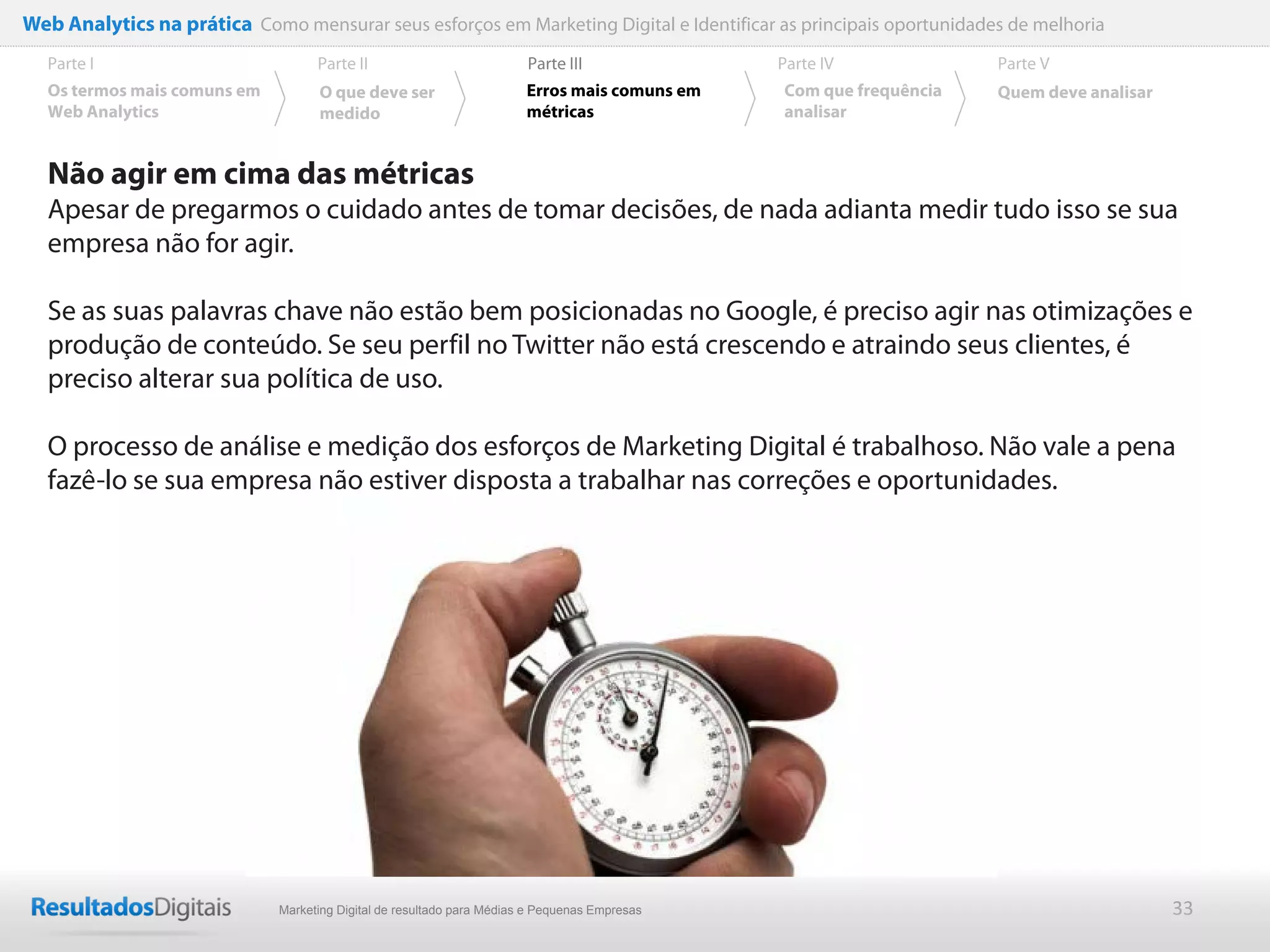 Web Analytics na prática Como mensurar seus esforços em Marketing Digital e Identificar as principais oportunidades de melhoria
  Parte I                           Parte II                            Parte III              Parte IV             Parte V
  Os termos mais comuns em          O que deve ser                      Erros mais comuns em   Com que frequência   Quem deve analisar
  Web Analytics                     medido                              métricas               analisar


  Não agir em cima das métricas
  Apesar de pregarmos o cuidado antes de tomar decisões, de nada adianta medir tudo isso se sua
  empresa não for agir.

  Se as suas palavras chave não estão bem posicionadas no Google, é preciso agir nas otimizações e
  produção de conteúdo. Se seu perfil no Twitter não está crescendo e atraindo seus clientes, é
  preciso alterar sua política de uso.

  O processo de análise e medição dos esforços de Marketing Digital é trabalhoso. Não vale a pena
  fazê-lo se sua empresa não estiver disposta a trabalhar nas correções e oportunidades.




                              Marketing Digital de resultado para Médias e Pequenas Empresas                                             33
 