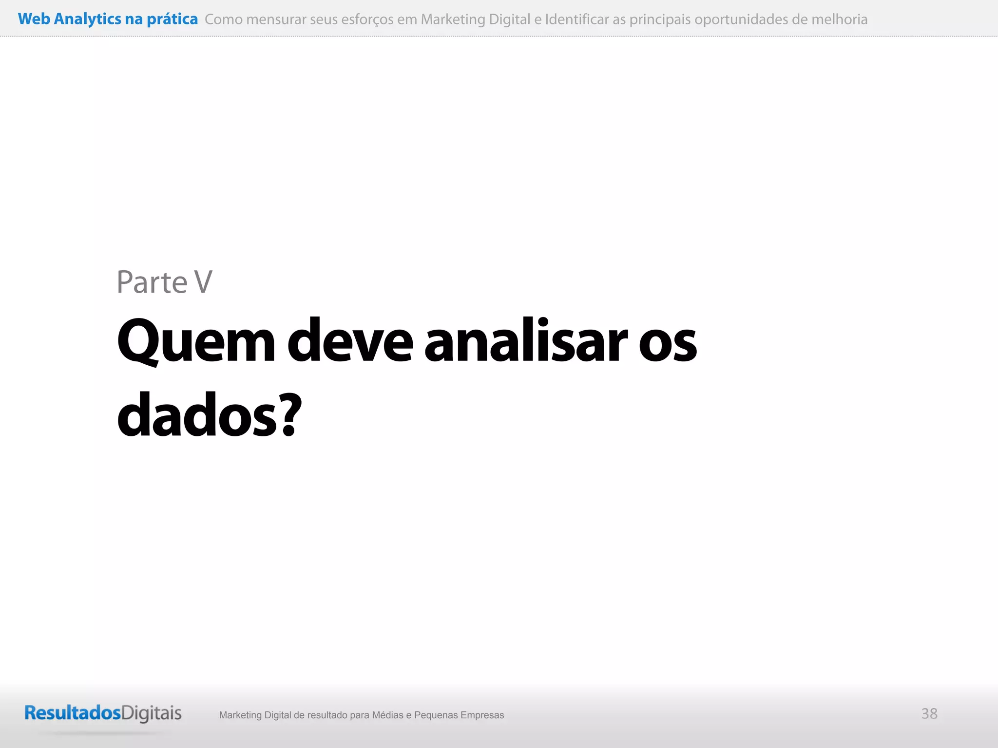 Web Analytics na prática Como mensurar seus esforços em Marketing Digital e Identificar as principais oportunidades de melhoria




              Parte V

              Quem deve analisar os
              dados?



                              Marketing Digital de resultado para Médias e Pequenas Empresas                                      38
 