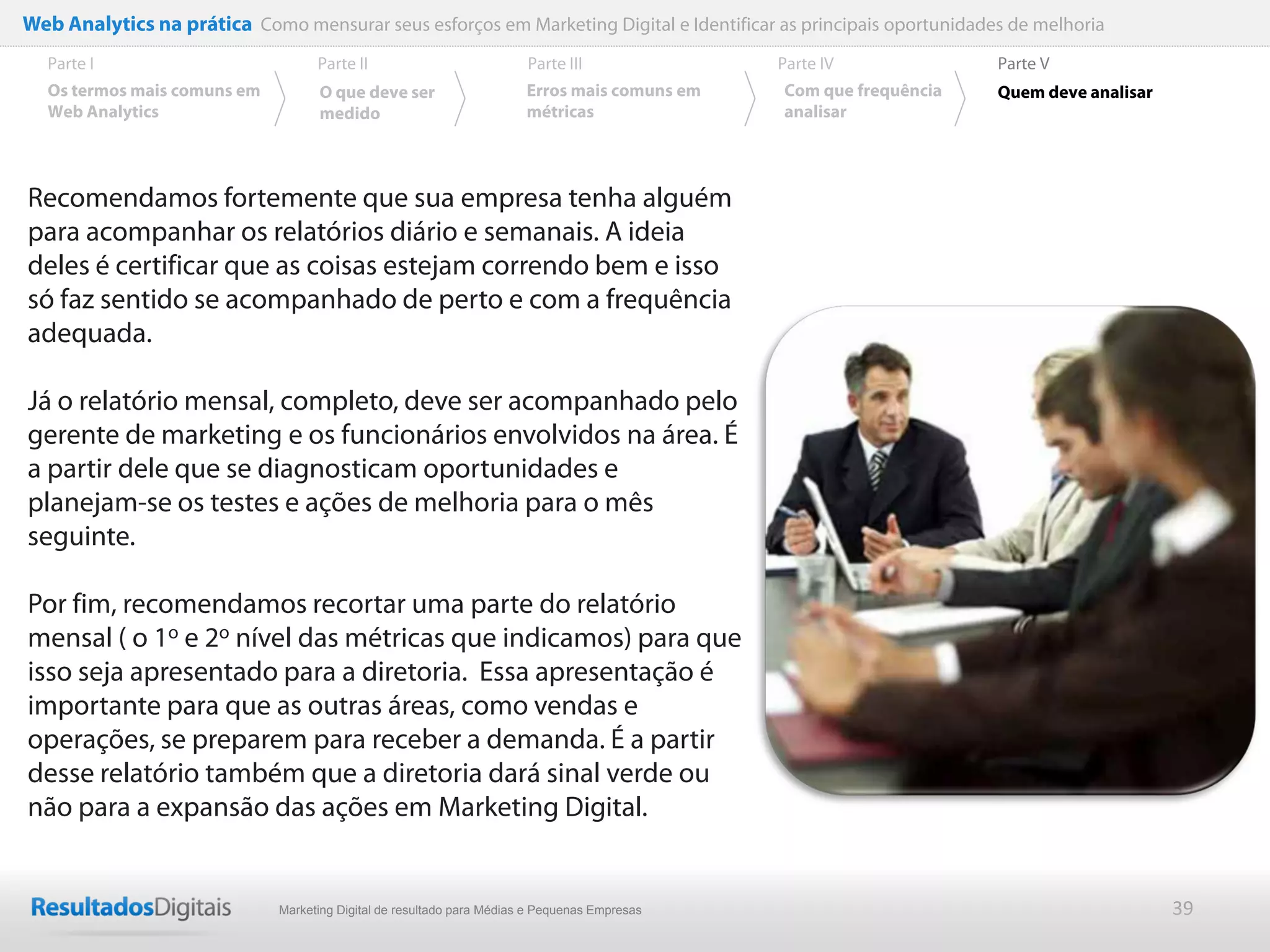Web Analytics na prática Como mensurar seus esforços em Marketing Digital e Identificar as principais oportunidades de melhoria
  Parte I                           Parte II                            Parte III              Parte IV             Parte V
  Os termos mais comuns em          O que deve ser                      Erros mais comuns em   Com que frequência   Quem deve analisar
  Web Analytics                     medido                              métricas               analisar




Recomendamos fortemente que sua empresa tenha alguém
para acompanhar os relatórios diário e semanais. A ideia
deles é certificar que as coisas estejam correndo bem e isso
só faz sentido se acompanhado de perto e com a frequência
adequada.

Já o relatório mensal, completo, deve ser acompanhado pelo
gerente de marketing e os funcionários envolvidos na área. É
a partir dele que se diagnosticam oportunidades e
planejam-se os testes e ações de melhoria para o mês
seguinte.

Por fim, recomendamos recortar uma parte do relatório
mensal ( o 1o e 2o nível das métricas que indicamos) para que
isso seja apresentado para a diretoria. Essa apresentação é
importante para que as outras áreas, como vendas e
operações, se preparem para receber a demanda. É a partir
desse relatório também que a diretoria dará sinal verde ou
não para a expansão das ações em Marketing Digital.


                              Marketing Digital de resultado para Médias e Pequenas Empresas                                             39
 