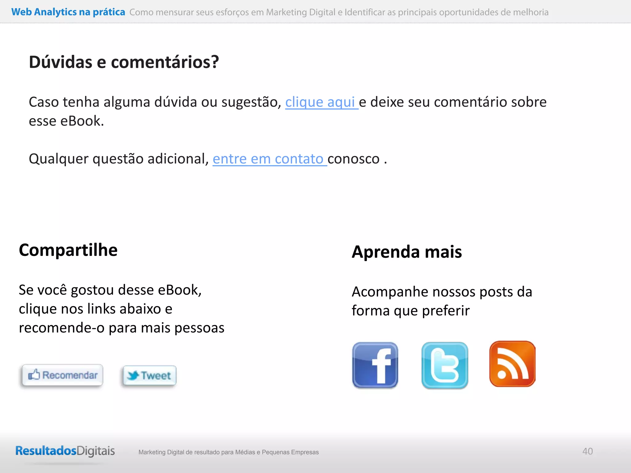 Web Analytics na prática Como mensurar seus esforços em Marketing Digital e Identificar as principais oportunidades de melhoria




    Dúvidas e comentários?

    Caso tenha alguma dúvida ou sugestão, clique aqui e deixe seu comentário sobre
    esse eBook.

    Qualquer questão adicional, entre em contato conosco .




 Compartilhe                                                                                   Aprenda mais
 Se você gostou desse eBook,                                                                   Acompanhe nossos posts da
 clique nos links abaixo e                                                                     forma que preferir
 recomende-o para mais pessoas




                              Marketing Digital de resultado para Médias e Pequenas Empresas                                      40
 