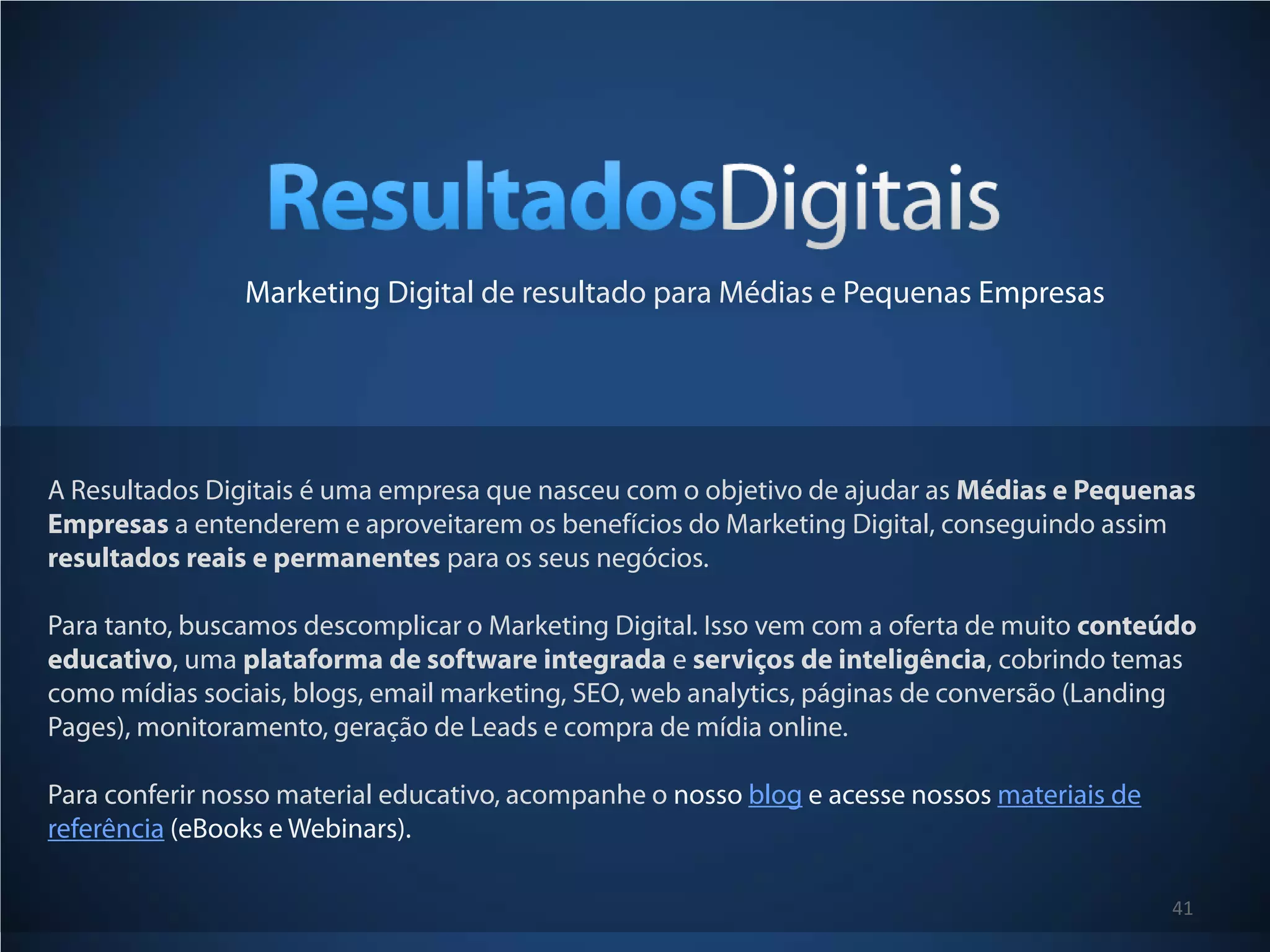 Marketing Digital de resultado para Médias e Pequenas Empresas




A Resultados Digitais é uma empresa que nasceu com o objetivo de ajudar as Médias e Pequenas
Empresas a entenderem e aproveitarem os benefícios do Marketing Digital, conseguindo assim
resultados reais e permanentes para os seus negócios.

Para tanto, buscamos descomplicar o Marketing Digital. Isso vem com a oferta de muito conteúdo
educativo, uma plataforma de software integrada e serviços de inteligência, cobrindo temas
como mídias sociais, blogs, email marketing, SEO, web analytics, páginas de conversão (Landing
Pages), monitoramento, geração de Leads e compra de mídia online.

Para conferir nosso material educativo, acompanhe o nosso blog e acesse nossos materiais de
referência (eBooks e Webinars).

                                                                                              41
 