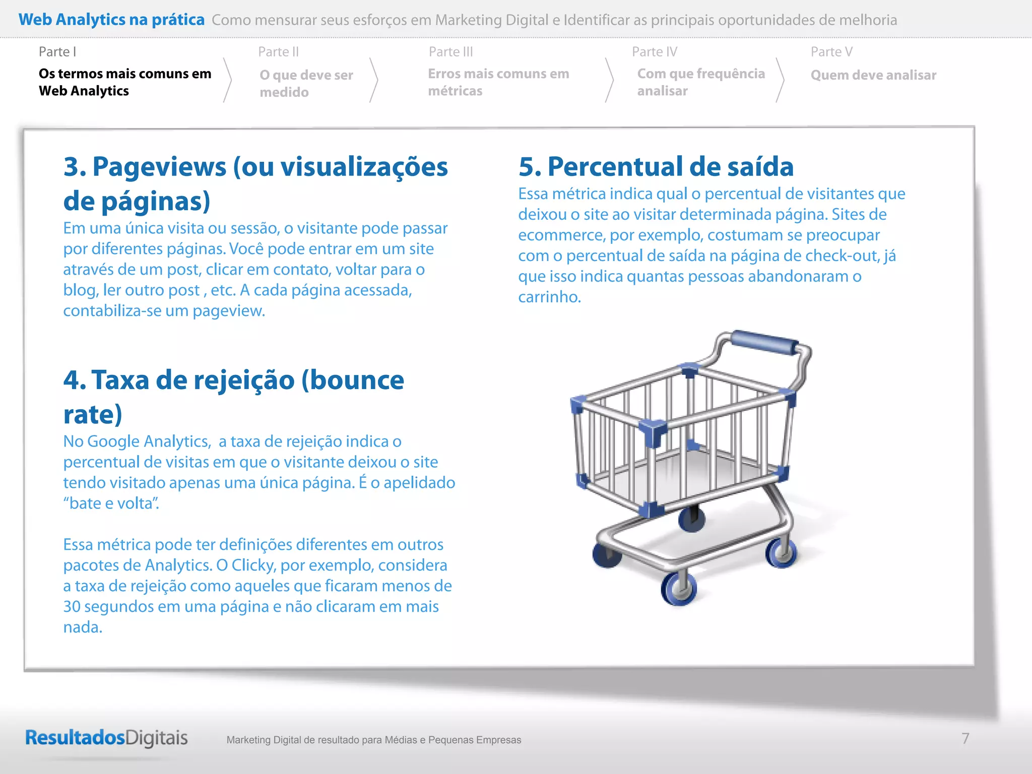 Web Analytics na prática Como mensurar seus esforços em Marketing Digital e Identificar as principais oportunidades de melhoria
  Parte I                           Parte II                            Parte III                          Parte IV                 Parte V
  Os termos mais comuns em          O que deve ser                      Erros mais comuns em               Com que frequência       Quem deve analisar
  Web Analytics                     medido                              métricas                           analisar




      3. Pageviews (ou visualizações                                                       5. Percentual de saída
      de páginas)                                                                          Essa métrica indica qual o percentual de visitantes que
                                                                                           deixou o site ao visitar determinada página. Sites de
      Em uma única visita ou sessão, o visitante pode passar                               ecommerce, por exemplo, costumam se preocupar
      por diferentes páginas. Você pode entrar em um site                                  com o percentual de saída na página de check-out, já
      através de um post, clicar em contato, voltar para o                                 que isso indica quantas pessoas abandonaram o
      blog, ler outro post , etc. A cada página acessada,                                  carrinho.
      contabiliza-se um pageview.



      4. Taxa de rejeição (bounce
      rate)
      No Google Analytics, a taxa de rejeição indica o
      percentual de visitas em que o visitante deixou o site
      tendo visitado apenas uma única página. É o apelidado
      “bate e volta”.

      Essa métrica pode ter definições diferentes em outros
      pacotes de Analytics. O Clicky, por exemplo, considera
      a taxa de rejeição como aqueles que ficaram menos de
      30 segundos em uma página e não clicaram em mais
      nada.




                              Marketing Digital de resultado para Médias e Pequenas Empresas                                                             7
 