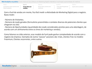 Web Analytics na prática Como mensurar seus esforços em Marketing Digital e Identificar as principais oportunidades de melhoria
  Parte I                           Parte II                            Parte III              Parte IV             Parte V
  Os termos mais comuns em          O que deve ser                      Erros mais comuns em   Com que frequência   Quem deve analisar
  Web Analytics                     medido                              métricas               analisar


    Com o funil de vendas em mente, fica fácil medir a efetividade do Marketing Digital para o negócio.
    Basta medir:

    - Número de Visitantes;
    - Número de Leads gerados (formulários preenchidos e contatos diversos de potenciais clientes que
    chegaram via site)
    - Número de Oportunidades (quantidade dos Leads considerados prontos para uma abordagem, de
    acordo com um alinhamento entre os times de marketing e vendas).

    Como falamos no slide anterior, esse modelo de funil pode ganhar complexidade de acordo com o
    negócio da empresa. Exemplos de outros “passos” possíveis são: trials, clientes Free no modelo
    Freemium, Clientes recorrentes, entre outros.




                              Marketing Digital de resultado para Médias e Pequenas Empresas                                             13
 