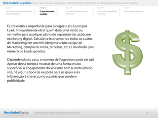 Web Analytics na prática Como mensurar seus esforços em Marketing Digital e Identificar as principais oportunidades de melhoria
  Parte I                           Parte II                            Parte III              Parte IV             Parte V
  Os termos mais comuns em          O que deve ser                      Erros mais comuns em   Com que frequência   Quem deve analisar
  Web Analytics                     medido                              métricas               analisar




    Outra métrica importante para o negócio é o Custo por
    Lead. Provavelmente ela é quem dará sinal verde ou
    vermelho para qualquer plano de expansão das ações em
    marketing digital. Calcula-se isso somando todos os custos
    de Marketing em um mês (despesas com equipe de
    Marketing, compra de mídia, terceiros, etc.) e dividindo pelo
    número de Leads gerados.

    Dependendo do caso, o número de Pageviews pode ser útil.
    Apesar dessa métrica mostrar de uma forma muito
    superficial o engajamento do visitante com o conteúdo do
    site, há alguns tipos de negócio para os quais essa
    informação é chave, como aqueles que vendem
    publicidade.




                              Marketing Digital de resultado para Médias e Pequenas Empresas                                             15
 