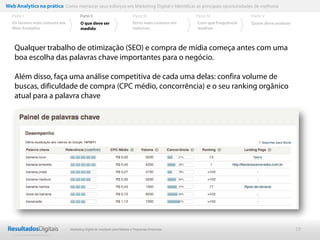 Web Analytics na prática Como mensurar seus esforços em Marketing Digital e Identificar as principais oportunidades de melhoria
  Parte I                           Parte II                            Parte III              Parte IV             Parte V
  Os termos mais comuns em          O que deve ser                      Erros mais comuns em   Com que frequência   Quem deve analisar
  Web Analytics                     medido                              métricas               analisar



    Qualquer trabalho de otimização (SEO) e compra de mídia começa antes com uma
    boa escolha das palavras chave importantes para o negócio.

    Além disso, faça uma análise competitiva de cada uma delas: confira volume de
    buscas, dificuldade de compra (CPC médio, concorrência) e o seu ranking orgânico
    atual para a palavra chave




                              Marketing Digital de resultado para Médias e Pequenas Empresas                                             19
 