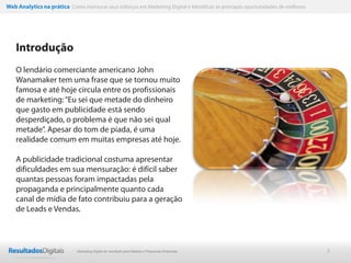 Web Analytics na prática Como mensurar seus esforços em Marketing Digital e Identificar as principais oportunidades de melhoria




    Introdução
    O lendário comerciante americano John
    Wanamaker tem uma frase que se tornou muito
    famosa e até hoje circula entre os profissionais
    de marketing: “Eu sei que metade do dinheiro
    que gasto em publicidade está sendo
    desperdiçado, o problema é que não sei qual
    metade”. Apesar do tom de piada, é uma
    realidade comum em muitas empresas até hoje.

    A publicidade tradicional costuma apresentar
    dificuldades em sua mensuração: é difícil saber
    quantas pessoas foram impactadas pela
    propaganda e principalmente quanto cada
    canal de mídia de fato contribuiu para a geração
    de Leads e Vendas.



                              Marketing Digital de resultado para Médias e Pequenas Empresas                                      2
 