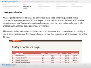 Web Analytics na prática Como mensurar seus esforços em Marketing Digital e Identificar as principais oportunidades de melhoria
  Parte I                           Parte II                            Parte III              Parte IV             Parte V
  Os termos mais comuns em          O que deve ser                      Erros mais comuns em   Com que frequência   Quem deve analisar
  Web Analytics                     medido                              métricas               analisar


 Links patrocinados

 Analise principalmente as taxas de conversão para cada uma das palavras chave
 compradas e seu respectivo CPC (custo por clique) médio. Com a fórmula “CPC Médio/
 taxa de conversão” é possível calcular o Custo por Lead de cada palavra chave e então
 analisar quais valem a pena continuar investindo.

 Além disso, se houver palavras chave com bom volume e alta conversão, é um sinal que
 vale a pena dedicar os esforços para buscar um melhor ranking orgânico através de ações
 de SEO.




                              Marketing Digital de resultado para Médias e Pequenas Empresas                                             20
 