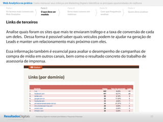 Web Analytics na prática Como mensurar seus esforços em Marketing Digital e Identificar as principais oportunidades de melhoria
  Parte I                           Parte II                            Parte III              Parte IV             Parte V
  Os termos mais comuns em          O que deve ser                      Erros mais comuns em   Com que frequência   Quem deve analisar
  Web Analytics                     medido                              métricas               analisar


  Links de terceiros

  Analise quais foram os sites que mais te enviaram tráfego e a taxa de conversão de cada
  um deles. Dessa forma é possível saber quais veículos podem te ajudar na geração de
  Leads e manter um relacionamento mais próximo com eles.

  Essa informação também é essencial para avaliar o desempenho de campanhas de
  compra de mídia em outros canais, bem como o resultado concreto do trabalho de
  assessoria de imprensa.




                              Marketing Digital de resultado para Médias e Pequenas Empresas                                             22
 