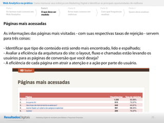 Web Analytics na prática Como mensurar seus esforços em Marketing Digital e Identificar as principais oportunidades de melhoria
  Parte I                           Parte II                            Parte III              Parte IV             Parte V
  Os termos mais comuns em          O que deve ser                      Erros mais comuns em   Com que frequência   Quem deve analisar
  Web Analytics                     medido                              métricas               analisar



Páginas mais acessadas

As informações das páginas mais visitadas - com suas respectivas taxas de rejeição - servem
para três coisas:

- Identificar que tipo de conteúdo está sendo mais encontrado, lido e espalhado;
- Avaliar a eficiência da arquitetura do site: o layout, fluxo e chamadas estão levando os
usuários para as páginas de conversão que você deseja?
- A eficiência de cada página em atrair a atenção e a ação por parte do usuário.




                              Marketing Digital de resultado para Médias e Pequenas Empresas                                             25
 