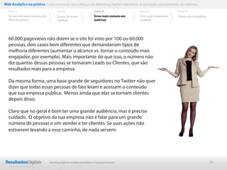 Web Analytics na prática Como mensurar seus esforços em Marketing Digital e Identificar as principais oportunidades de melhoria
  Parte I                           Parte II                            Parte III              Parte IV             Parte V
  Os termos mais comuns em          O que deve ser                      Erros mais comuns em   Com que frequência   Quem deve analisar
  Web Analytics                     medido                              métricas               analisar




  60.000 pageviews não dizem se o site foi visto por 100 ou 60.000
  pessoas, dois casos bem diferentes que demandariam tipos de
  melhoria diferentes (aumentar o alcance vs. tornar o conteúdo mais
  engajador, por exemplo). Mais importante do que isso, o número não
  diz quantas dessas pessoas se tornaram Leads ou Clientes, que são
  resultados reais para a empresa.

  Da mesma forma, uma base grande de seguidores no Twitter não quer
  dizer que todas essas pessoas de fato leiam e acessem o conteúdo
  que sua empresa publica. Menos ainda que elas se tornam clientes
  depois disso.

  Claro que no geral é bom ter uma grande audiência, mas é preciso
  cuidado. O objetivo da sua empresa não é falar para um grande
  número de pessoas e sim vender e ter clientes. Se suas ações não
  estiverem levando a esse caminho, de nada servem.




                              Marketing Digital de resultado para Médias e Pequenas Empresas                                             30
 