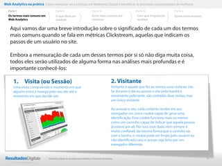 Web Analytics na prática Como mensurar seus esforços em Marketing Digital e Identificar as principais oportunidades de melhoria
  Parte I                           Parte II                            Parte III                         Parte IV                  Parte V
  Os termos mais comuns em          O que deve ser                      Erros mais comuns em               Com que frequência       Quem deve analisar
  Web Analytics                     medido                              métricas                           analisar


    Aqui vamos dar uma breve introdução sobre o significado de cada um dos termos
    mais comuns quando se fala em métricas Clickstream, aquelas que indicam os
    passos de um usuário no site.

    Embora a mensuração de cada um desses termos por si só não diga muita coisa,
    todos eles serão utilizados de alguma forma nas análises mais profundas e é
    importante conhecê-los:

      1. Visita (ou Sessão)                                                               2. Visitante
      Uma visita compreende o momento em que                                              Visitante é aquele que fez ao menos uma visita ao site.
      alguém entra e navega pelo seu site até o                                           Se durante o dia eu acesso o site pela manhã e
      momento em que decide sair.                                                         novamente pela tarde, são contadas duas visitas, mas
                                                                                          um único visitante.

                                                                                          Ao acessar o site, cada visitante recebe em seu
                                                                                          navegador um único cookie capaz de gerar uma
                                                                                          identificação. Esse cookie funciona mais ou menos
                                                                                          como um carimbo, capaz de indicar que aquela pessoa
                                                                                          já esteve por ali. Por isso, esse dado nem sempre é
                                                                                          muito confiável: da mesma forma que o carimbo sai
                                                                                          com o banho, o cookie pode ser limpo pelo usuário ou
                                                                                          não identificado caso o acesso seja feito por um
                                                                                          navegador diferente.


                              Marketing Digital de resultado para Médias e Pequenas Empresas                                                             6
 