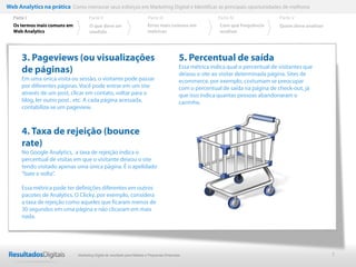 Web Analytics na prática Como mensurar seus esforços em Marketing Digital e Identificar as principais oportunidades de melhoria
  Parte I                           Parte II                            Parte III                          Parte IV                 Parte V
  Os termos mais comuns em          O que deve ser                      Erros mais comuns em               Com que frequência       Quem deve analisar
  Web Analytics                     medido                              métricas                           analisar




      3. Pageviews (ou visualizações                                                       5. Percentual de saída
      de páginas)                                                                          Essa métrica indica qual o percentual de visitantes que
                                                                                           deixou o site ao visitar determinada página. Sites de
      Em uma única visita ou sessão, o visitante pode passar                               ecommerce, por exemplo, costumam se preocupar
      por diferentes páginas. Você pode entrar em um site                                  com o percentual de saída na página de check-out, já
      através de um post, clicar em contato, voltar para o                                 que isso indica quantas pessoas abandonaram o
      blog, ler outro post , etc. A cada página acessada,                                  carrinho.
      contabiliza-se um pageview.



      4. Taxa de rejeição (bounce
      rate)
      No Google Analytics, a taxa de rejeição indica o
      percentual de visitas em que o visitante deixou o site
      tendo visitado apenas uma única página. É o apelidado
      “bate e volta”.

      Essa métrica pode ter definições diferentes em outros
      pacotes de Analytics. O Clicky, por exemplo, considera
      a taxa de rejeição como aqueles que ficaram menos de
      30 segundos em uma página e não clicaram em mais
      nada.




                              Marketing Digital de resultado para Médias e Pequenas Empresas                                                             7
 