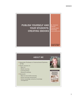 10/10/12	
  




     PUBLISH YOURSELF AND                          Dr. Vanessa
                                                   Dennen
           YOUR STUDENTS:                          Florida State
                                                   University
          CREATING EBOOKS                          vdennen@f su.edu




                                                   SimpeK12 Webinar
                                                   October 10, 2012




                         ABOUT ME

¡  Associate Professor of Instructional Systems
     @ FSU
¡  Teach courses in:
  §  Web 2.0
  §  Mobile learning
  §  Learning theory
  §  Research methods
¡  Research:
  §  Web 2.0 and mobile learning
  §  Online learning communities
  §  Online knowledge networks/knowledge
      management




                                                                               1	
  
 