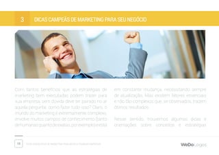 10 Dicas fantásticas de marketing para micro e pequenas empresas
Dicas campeãs de marketing para seu negócio3
Com tantos benefícios que as estratégias de
marketing bem executadas podem trazer para
sua empresa, sem dúvida deve ter pairado no ar
aquela pergunta: como fazer tudo isso? Claro, o
mundo do marketing é extremamente complexo,
envolve muitos campos de conhecimento (tanto
dehumanasquantodeexatas,porexemplo)eestá
em constante mudança, necessitando sempre
de atualização. Mas existem fatores essenciais
e não tão complexos que, se observados, trazem
ótimos resultados.
Nesse sentido, trouxemos algumas dicas e
orientações sobre conceitos e estratégias
 