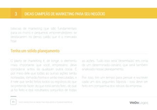11 Dicas fantásticas de marketing para micro e pequenas empresas
Dicas campeãs de marketing para seu negócio3
básicas de marketing que são fundamentais
para os micro e pequenos empreendedores se
destacarem no denso caldo que é o mercado
hoje.
Tenha um sólido planejamento
O plano de marketing é, de longe, o elemento
mais importante que você, empresário, deve
considerar antes de qualquer outra coisa. É
por meio dele que todas as outras ações serão
norteadas, tomarão forma e serão executadas, e
é nele que serão feitos todos os registros do que
se pretende fazer, do que está sendo feito, do que
já foi feito e dos resultados conjuntos de todas
as ações. Tudo isso será “desenhado” em cima
de um determinado cenário, que será também
analisado nesse planejamento.
Por isso, tire um tempo para pensar e escrever
cada um dos seguintes tópicos - isso deve ser
feito em companhia dos sócios da empresa.
 