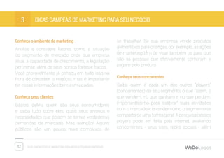 12 Dicas fantásticas de marketing para micro e pequenas empresas
Dicas campeãs de marketing para seu negócio3
Conheça o ambiente de marketing
Analise e considere fatores como a situação
do segmento de mercado onde sua empresa
atua, a capacidade de crescimento, a legislação
pertinente, além de seus pontos fortes e fracos.
Você provavelmente já pensou em tudo isso na
hora de conceber o negócio, mas é importante
ter essas informações bem esmiuçadas.
Conheça seus clientes
Básico: defina quem são seus consumidores
e saiba tudo sobre eles, quais seus anseios e
necessidades que podem se tornar verdadeiras
demandas de mercado. Mas atenção! Alguns
públicos são um pouco mais complexos de
se trabalhar. Se sua empresa vende produtos
alimentícios para crianças, por exemplo, as ações
de marketing têm de visar também os pais, que
são as pessoas que efetivamente compram e
pagam pelo produto.
Conheça seus concorrentes
Saiba quem é cada um dos outros “players”
(concorrentes) do seu segmento: o que fazem, o
que vendem, no que ganham e no que perdem.
Importantíssimo para “calibrar” suas atividades
com o mercado e entender como o segmento se
comporta de uma forma geral. A pesquisa desses
players pode ser feita pela internet, avaliando
concorrentes - seus sites, redes sociais - além
 