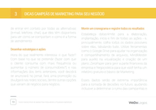 13 Dicas fantásticas de marketing para micro e pequenas empresas
Dicas campeãs de marketing para seu negócio3
de entrar em contato por todas as alternativas
(e-mail, telefone, chat) que eles têm disponíveis
para ver como se comportam e como é a forma
de atendimento.
Desenhar estratégias e ações
Hora do que realmente interessa: o que fazer?
Com base no que se pretende (fazer com que
o cliente consuma com mais frequência ou
aumentar o número de consumidores?) e nas
informações dos itens anteriores, você decidirá
se anunciará no jornal, fará uma promoção ou
divulgará nas redes sociais, dentre outras opções
que variam de negócio para negócio.
Monte um cronograma e registre todos os resultados
Estabeleça datas-limite para a elaboração,
implantação, início e fim de todas as ações - e,
principalmente, colha todos os dados possíveis
sobre elas, tabulando tudo. Utilize ferramentas
como o Google Drive para ajudar na organização
e compartilhamento de arquivos, MindMeister
para auxílio na visualização e criação de um
plano, ZeroPaper para gerir a parte financeira da
empresa e Negocioteca para que você tenha um
relatório gratuito e básico de Marketing.
Esses dados serão de extrema importância
para a tomada de decisões no futuro, ajudando
inclusive a determinar o rumo das campanhas e
 