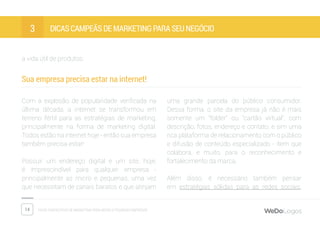 14 Dicas fantásticas de marketing para micro e pequenas empresas
Dicas campeãs de marketing para seu negócio3
a vida útil de produtos.
Sua empresa precisa estar na internet!
Com a explosão de popularidade verificada na
última década, a internet se transformou em
terreno fértil para as estratégias de marketing,
principalmente na forma de marketing digital.
Todos estão na internet hoje - então sua empresa
também precisa estar!
Possuir um endereço digital e um site, hoje,
é imprescindível para qualquer empresa -
principalmente as micro e pequenas, uma vez
que necessitam de canais baratos e que atinjam
uma grande parcela do público consumidor.
Dessa forma, o site da empresa já não é mais
somente um “folder” ou “cartão virtual”, com
descrição, fotos, endereço e contato, e sim uma
rica plataforma de relacionamento com o público
e difusão de conteúdo especializado - item que
colabora, e muito, para o reconhecimento e
fortalecimento da marca.
Além disso, é necessário também pensar
em estratégias sólidas para as redes sociais,
 