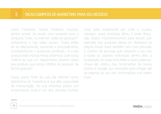 15 Dicas fantásticas de marketing para micro e pequenas empresas
Dicas campeãs de marketing para seu negócio3
como Facebook, Twitter, Pinterest, Youtube,
dentre outras. Se existe uma resposta para a
pergunta “onde, na internet, estão as pessoas?”,
certamente é: nas redes sociais. Todos estão
ali, se relacionando, opinando, e principalmente,
compartilhando e avaliando conteúdo - e o seu
produto está incluso nessa dinâmica. Quer coisa
melhor do que um depoimento positivo sobre
seu produto, que atinja milhões de pessoas, de
forma gratuita?
Outro ponto forte do uso da internet como
plataforma de marketing é sua alta capacidade
de mensuração. Se sua empresa possui um
e-commerce, esse é um dos grandes trunfos:
você sabe exatamente por onde o usuário
navegou, quais produtos olhou e onde clicou.
São dados importantíssimos para decidir, por
exemplo, que produtos deixar em destaque na
página inicial. Você também tem com precisão
o número de pessoas que visitaram o seu site
e todas as páginas individuais dentro dele, a
localização de cada uma delas e quais palavras-
chave ela utilizou nas ferramentas de busca
(como o Google, por exemplo) para chegar até
as páginas do seu site. Informações que valem
ouro!
 