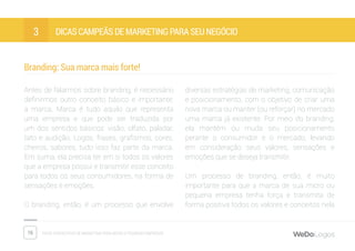 16 Dicas fantásticas de marketing para micro e pequenas empresas
Dicas campeãs de marketing para seu negócio3
Branding: Sua marca mais forte!
Antes de falarmos sobre branding, é necessário
definirmos outro conceito básico e importante:
a marca. Marca é tudo aquilo que representa
uma empresa e que pode ser traduzida por
um dos sentidos básicos: visão, olfato, paladar,
tato e audição. Logos, frases, grafismos, cores,
cheiros, sabores; tudo isso faz parte da marca.
Em suma, ela precisa ter em si todos os valores
que a empresa possui e transmitir esse conceito
para todos os seus consumidores, na forma de
sensações e emoções.
O branding, então, é um processo que envolve
diversas estratégias de marketing, comunicação
e posicionamento, com o objetivo de criar uma
nova marca ou manter (ou reforçar) no mercado
uma marca já existente. Por meio do branding,
ela mantém ou muda seu posicionamento
perante o consumidor e o mercado, levando
em consideração seus valores, sensações e
emoções que se deseja transmitir.
Um processo de branding, então, é muito
importante para que a marca de sua micro ou
pequena empresa tenha força e transmita de
forma positiva todos os valores e conceitos nela
 