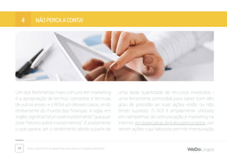 19 Dicas fantásticas de marketing para micro e pequenas empresas
Não perca a conta!4
Um dos fenômenos mais comuns em marketing
é a apropriação de termos, conceitos e técnicas
deoutrasáreas-eoROIéumdessescasos,vindo
diretamente do mundo das finanças. A sigla, em
inglês,significa“returnoverinvestiments”,quequer
dizer “retorno sobre investimentos”. É exatamente
o que parece ser: o rendimento obtido a partir de
uma dada quantidade de recursos investidos -
uma ferramenta primordial para saber com alto
grau de precisão se suas ações estão ou não
tendo sucesso. O ROI é amplamente utilizado
em campanhas de comunicação e marketing na
internet, em especial as de links patrocinados, por
serem ações cuja natureza permite mensuração
 