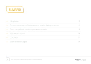 2 Dicas fantásticas de marketing para micro e pequenas empresas
SUMáriO
>> Introdução											 3
>> Como o marketing pode alavancar as vendas da sua empresa				 6
>> Dicas campeãs de marketing para seu negócio						 9
>> Não perca a conta!										18
>> Conclusão											21
>> Sobre a We Do Logos										24
 