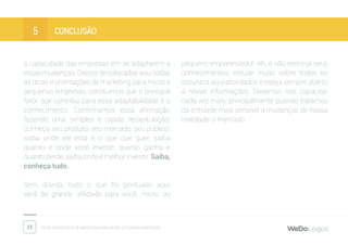 23 Dicas fantásticas de marketing para micro e pequenas empresas
conclusÃO5
a capacidade das empresas em se adaptarem a
essasmudanças.Depoisdecolocadasaquitodas
as dicas e orientações de marketing para micro e
pequenas empresas, concluimos que o principal
fator que contribui para essa adaptabilidade é o
conhecimento. Confirmamos essa afirmação
fazendo uma simples e rápida recapitulação:
conheça seu produto, seu mercado, seu público,
saiba onde ele está e o que que quer, saiba
quanto e onde você investe, quanto ganha e
quanto perde, saiba onde é melhor investir. Saiba,
conheça tudo.
Sem dúvida, tudo o que foi pontuado aqui
será de grande utilidade para você, micro ou
pequeno empreendedor. Ah, e não restrinja seus
conhecimentos: estude muito sobre todos os
assuntos aqui abordados e esteja sempre aberto
a novas informações. Devemos nos capacitar
cada vez mais, principalmente quando tratamos
da entidade mais sensível a mudanças de nossa
realidade: o mercado.
 