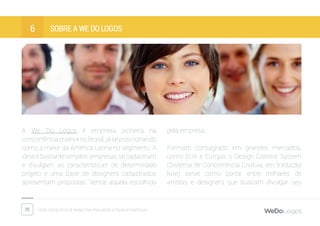 25 Dicas fantásticas de marketing para micro e pequenas empresas
Sobre a We Do Logos6
A We Do Logos é empresa pioneira na
concorrência criativa no Brasil, já se posicionando
como a maior da América Latina no segmento. A
ideia é bastante simples: empresas se cadastram
e divulgam as características de determinado
projeto e uma base de designers cadastrados
apresentam propostas. Vence aquela escolhida
pela empresa.
Formato consagrado em grandes mercados,
como EUA e Europa, o Design Contest System
(Sistema de Concorrência Criativa, em tradução
livre) serve como ponte entre milhares de
artistas e designers que buscam divulgar seu
 