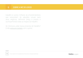 26 Dicas fantásticas de marketing para micro e pequenas empresas
Sobre a We Do Logos6
trabalho e outros milhares de empreendedores
que necessitam de soluções visuais para
seus negócios, definindo preço e prazos e
acompanhando todas as etapas do trabalho.
Se interessou pela nossa proposta de trabalho?
Então entre em contato com a gente!
 