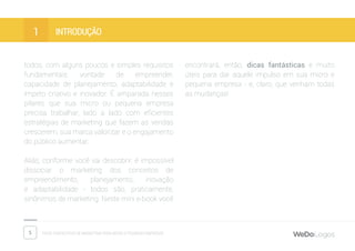 5 Dicas fantásticas de marketing para micro e pequenas empresas
introduçÃO1
todos, com alguns poucos e simples requisitos
fundamentais: vontade de empreender,
capacidade de planejamento, adaptabilidade e
ímpeto criativo e inovador. É amparada nesses
pilares que sua micro ou pequena empresa
precisa trabalhar, lado a lado com eficientes
estratégias de marketing que fazem as vendas
crescerem, sua marca valorizar e o engajamento
do público aumentar.
Aliás, conforme você vai descobrir, é impossível
dissociar o marketing dos conceitos de
empreendimento, planejamento, inovação
e adaptabilidade - todos são, praticamente,
sinônimos de marketing. Neste mini e-book você
encontrará, então, dicas fantásticas e muito
úteis para dar aquele impulso em sua micro e
pequena empresa - e, claro, que venham todas
as mudanças!
 