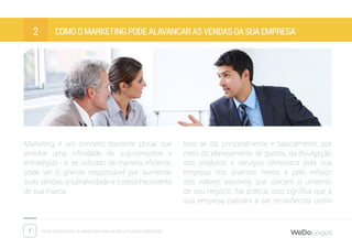 7 Dicas fantásticas de marketing para micro e pequenas empresas
Como o marketing pode alavancar as vendas da sua empresa2
Marketing é um conceito bastante plural, que
envolve uma infinidade de sub-conceitos e
estratégias - e, se utilizado de maneira eficiente,
pode ser o grande responsável por aumentar
suas vendas, a lucratividade e o reconhecimento
de sua marca.
Isso se dá, principalmente e basicamente, por
meio do planejamento de gastos, da divulgação
dos produtos e serviços oferecidos pela sua
empresa nos diversos meios e pelo reforço
dos valores positivos que cercam o universo
de seu negócio. Na prática, isso significa que a
sua empresa passará a ser reconhecida como
 