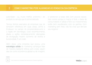 8 Dicas fantásticas de marketing para micro e pequenas empresas
Como o marketing pode alavancar as vendas da sua empresa2
autoridade - ou, muito melhor, sinônimo - do
produto ou serviço que é comercializado.
Temos ótimos exemplos de empresas que se
tornaram referência em suas áreas, como a
Endeavor no campo do empreendedorismo e
a Apple em tecnologia. Esse reconhecimento,
aliado a ações estrategicamente planejadas
de divulgação, trazem aumento de receita e
lucratividade. É um ciclo!
Além disso, uma empresa que possui uma
estratégia sólida de marketing consegue lidar
de maneira bastante efetiva com crises, sejam
elas de cunho econômico-global ou de imagem,
e sobreviver a todas elas com poucas baixas.
Isso ocorre porque a marca é forte, a base de
consumidores é sólida e fiel e os investimentos
estão bem equilibrados com os ganhos. Com
marketing bem feito, não há crise que derrube
seu negócio!
 
