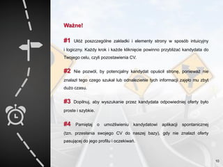 Ważne!
#1 Ułóż poszczególne zakładki i elementy strony w sposób intuicyjny
i logiczny. Każdy krok i każde kliknięcie powinno przybliżać kandydata do
Twojego celu, czyli pozostawienia CV.
#2 Nie pozwól, by potencjalny kandydat opuścił stronę, ponieważ nie
znalazł tego czego szukał lub odnalezienie tych informacji zajęło mu zbyt
dużo czasu.
#3 Dopilnuj, aby wyszukanie przez kandydata odpowiedniej oferty było
proste i szybkie.
#4 Pamiętaj o umożliwieniu kandydatowi aplikacji spontanicznej
(tzn. przesłania swojego CV do naszej bazy), gdy nie znalazł oferty
pasującej do jego profilu i oczekiwań.
10
 