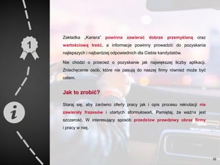 Zakładka „Kariera” powinna zawierać dobrze przemyślaną oraz
wartościową treść, a informacje powinny prowadzić do pozyskania
najlepszych i najbardziej odpowiednich dla Ciebie kandydatów.
Nie chodzi o przecież o pozyskanie jak największej liczby aplikacji.
Zniechęcenie osób, które nie pasują do naszej firmy również może być
celem.
Jak to zrobić?
Staraj się, aby zarówno oferty pracy jak i opis procesu rekrutacji nie
zawierały frazesów i utartych sformułowań. Pamiętaj, że ważna jest
szczerość. W interesujący sposób przedstaw prawdziwy obraz firmy
i pracy w niej.
16
 