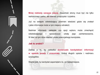 Mniej niekiedy oznacza więcej. Zawartość strony musi być nie tylko
wartościowa i pełna, ale również przejrzysta i czytelna.
Już na wstępie odwiedzający powinien wiedzieć gdzie się znalazł
i jakie informacje może w tym miejscu odnaleźć.
Nadmiar informacji, zakładek czy opcji wyboru może zniechęcić
odwiedzającego i spowodować utratę jego zainteresowania.
W ślad za tym idzie również utrata potencjalnego kandydata.
Jak to zrobić?
Zadbaj o to, by zakładka dostarczała kandydatowi informacji
w sposób prosty i zrozumiały. Unikaj długich opisów i nadmiaru
szczegółów.
Ważne jest, by kandydat zapamiętał o to, co najważniejsze.
22
 