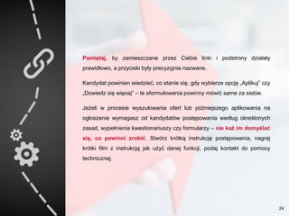 Pamiętaj, by zamieszczane przez Ciebie linki i podstrony działały
prawidłowo, a przyciski były precyzyjnie nazwane.
Kandydat powinien wiedzieć, co stanie się, gdy wybierze opcję „Aplikuj” czy
„Dowiedz się więcej” – te sformułowania powinny mówić same za siebie.
Jeżeli w procesie wyszukiwania ofert lub późniejszego aplikowania na
ogłoszenie wymagasz od kandydatów postępowania według określonych
zasad, wypełnienia kwestionariuszy czy formularzy – nie każ im domyślać
się, co powinni zrobić. Stwórz krótką instrukcję postępowania, nagraj
krótki film z instrukcją jak użyć danej funkcji, podaj kontakt do pomocy
technicznej.
24
 