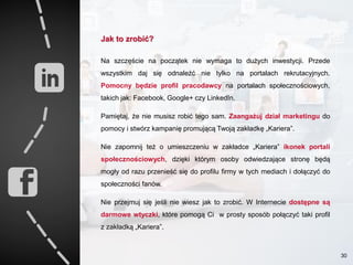 Jak to zrobić?
Na szczęście na początek nie wymaga to dużych inwestycji. Przede
wszystkim daj się odnaleźć nie tylko na portalach rekrutacyjnych.
Pomocny będzie profil pracodawcy na portalach społecznościowych,
takich jak: Facebook, Google+ czy LinkedIn.
Pamiętaj, że nie musisz robić tego sam. Zaangażuj dział marketingu do
pomocy i stwórz kampanię promującą Twoją zakładkę „Kariera”.
Nie zapomnij też o umieszczeniu w zakładce „Kariera” ikonek portali
społecznościowych, dzięki którym osoby odwiedzające stronę będą
mogły od razu przenieść się do profilu firmy w tych mediach i dołączyć do
społeczności fanów.
Nie przejmuj się jeśli nie wiesz jak to zrobić. W Internecie dostępne są
darmowe wtyczki, które pomogą Ci w prosty sposób połączyć taki profil
z zakładką „Kariera”.
30
 