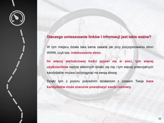 Dlaczego umieszczanie linków i informacji jest takie ważne?
W tym miejscu działa taka sama zasada jak przy pozycjonowaniu stron
WWW, czyli tzw. indeksowanie stron.
Im więcej wartościowej treści pojawi się w sieci, tym więcej
użytkowników będzie skłonnych dzielić się nią i tym więcej potencjalnych
kandydatów możesz przyciągnąć na swoją stronę.
Dzięki tym z pozoru pośrednim działaniom z czasem Twoja baza
kandydatów może znacznie powiększyć swoje rozmiary.
33
 