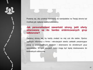 Postaraj się, aby przekaz kierowany do kandydatów na Twojej stronie był
możliwie jak najlepiej spersonalizowany.
Jak personalizować zawartość strony, jeśli oferty
skierowane są do bardzo zróżnicowanych grup
odbiorców?
Zaplanuj stronę tak, by każdy znalazł na niej coś dla siebie. Oprócz
ogólnych informacji o firmie i rekrutacjach stwórz zakładki prezentujące
pracę w poszczególnych działach i skierowane do określonych grup
specjalistów. W tych sekcjach treści mogą być lepiej dostosowane do
konkretnych odbiorców.
37
 