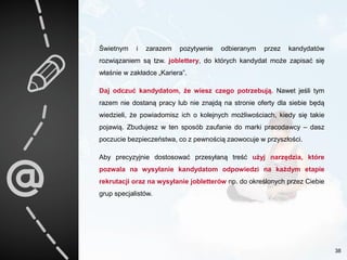 Świetnym i zarazem pozytywnie odbieranym przez kandydatów
rozwiązaniem są tzw. joblettery, do których kandydat może zapisać się
właśnie w zakładce „Kariera”.
Daj odczuć kandydatom, że wiesz czego potrzebują. Nawet jeśli tym
razem nie dostaną pracy lub nie znajdą na stronie oferty dla siebie będą
wiedzieli, że powiadomisz ich o kolejnych możliwościach, kiedy się takie
pojawią. Zbudujesz w ten sposób zaufanie do marki pracodawcy – dasz
poczucie bezpieczeństwa, co z pewnością zaowocuje w przyszłości.
Aby precyzyjnie dostosować przesyłaną treść użyj narzędzia, które
pozwala na wysyłanie kandydatom odpowiedzi na każdym etapie
rekrutacji oraz na wysyłanie jobletterów np. do określonych przez Ciebie
grup specjalistów.
38
 