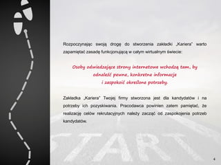 Rozpoczynając swoją drogę do stworzenia zakładki „Kariera” warto
zapamiętać zasadę funkcjonującą w całym wirtualnym świecie:
Osoby odwiedzające strony internetowe wchodzą tam, by
odnaleźć pewne, konkretne informacje
i zaspokoić określone potrzeby.
Zakładka „Kariera” Twojej firmy stworzona jest dla kandydatów i na
potrzeby ich pozyskiwania. Pracodawca powinien zatem pamiętać, że
realizację celów rekrutacyjnych należy zacząć od zaspokojenia potrzeb
kandydatów.
4
 