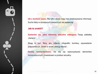 Idź z duchem czasu. Nie tylko słowa mają moc przekazywania informacji.
Suche fakty w dzisiejszych czasach już nie wystarczą.
Jak to zrobić?
Zastanów się, jakie elementy wizualne wzbogacą Twoją zakładkę
„Kariera”.
Mogą to być: filmy, gry, zdjęcia, infografiki, komiksy, opowiadanie
pracownika pt: „Dzień w dziale obsługi klienta”.
Działaj niestandardowo, nie bój się wykorzystywać elementów
humorystycznych i inwestować w przekaz wizualny.
42
 