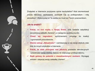Znalazłeś w Internecie pozytywne opinie kandydatów? Ktoś skomentował
proces rekrutacji, zachowanie, pochwalił Cię za profesjonalizm i miłą
atmosferę? Wykorzystaj to! Ta osoba nie musi być Twoim pracownikiem.
Jak to zrobić?
 Pokaż, co inni myślą o Twojej firmie, zrób badanie satysfakcji
(za pomocą zakładki „Kariera”), a następnie opublikuj wyniki.
 Chwal się nagrodami, wyróżnieniami, przystąp do koalicji
i zgromadzeń pracodawców.
 Stwórz sekcję „Aktualności” i zamieszczaj w niej swoje artykuły oraz
linki do innych artykułów w Internecie.
 Pokaż, że stale pracujesz nad jakością procesów rekrutacyjnych
i poszerzasz swoją wiedzę. Dążysz do większego profesjonalizmu.
 Bądź gotowy do polemiki z niezadowolonymi osobami. Wyciągaj
wnioski i ulepszaj swoją zakładkę „Kariera”.
46
 