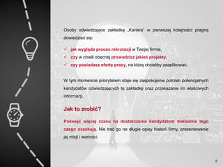 Osoby odwiedzające zakładkę „Kariera” w pierwszej kolejności pragną
dowiedzieć się:
 jak wygląda proces rekrutacji w Twojej firmie,
 czy w chwili obecnej prowadzisz jakieś projekty,
 czy posiadasz ofertę pracy, na którą chcieliby zaaplikować.
W tym momencie priorytetem staje się zaspokojenie potrzeb potencjalnych
kandydatów odwiedzających tę zakładkę oraz przekazanie im właściwych
informacji.
Jak to zrobić?
Poświęć więcej czasu na dostarczenie kandydatom dokładnie tego
czego oczekują. Nie trać go na długie opisy historii firmy, prezentowanie
jej misji i wartości.
5
 