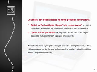 Co zrobić, aby odpowiedzieć na nowe potrzeby kandydatów?
 Zadbaj, by Twoja zakładka „Kariera” była „responsywna”, to znaczy
prawidłowo wyświetlała się zarówno na telefonach, jak i na tabletach.
 Uprość proces aplikowania tak, aby łatwo można było przez niego
przejść na małych ekranach urządzeń przenośnych.
Wszystko to może wymagać większych zasobów i zaangażowania, jednak
z biegiem czasu nie da się tego uniknąć. Jeśli to możliwe najlepiej zrobić to
od razu przy tworzeniu strony.
52
 