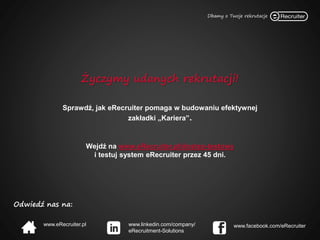 Odwiedź nas na:
www.eRecruiter.pl www.linkedin.com/company/
eRecruitment-Solutions
www.facebook.com/eRecruiter
Życzymy udanych rekrutacji!
Sprawdź, jak eRecruiter pomaga w budowaniu efektywnej
zakładki „Kariera”.
Wejdź na www.eRecruiter.pl/dostep-testowy
i testuj system eRecruiter przez 45 dni.
 