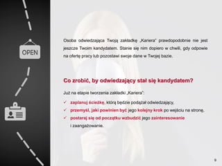 Osoba odwiedzająca Twoją zakładkę „Kariera” prawdopodobnie nie jest
jeszcze Twoim kandydatem. Stanie się nim dopiero w chwili, gdy odpowie
na ofertę pracy lub pozostawi swoje dane w Twojej bazie.
Co zrobić, by odwiedzający stał się kandydatem?
Już na etapie tworzenia zakładki „Kariera”:
 zaplanuj ścieżkę, którą będzie podążał odwiedzający,
 przemyśl, jaki powinien być jego kolejny krok po wejściu na stronę,
 postaraj się od początku wzbudzić jego zainteresowanie
i zaangażowanie.
9
 