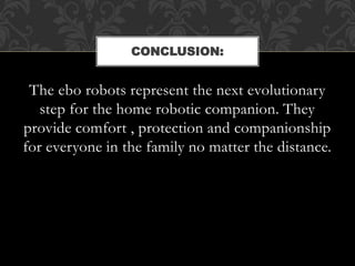 The ebo robots represent the next evolutionary
step for the home robotic companion. They
provide comfort , protection and companionship
for everyone in the family no matter the distance.
CONCLUSION:
 