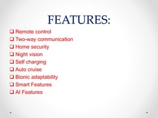 FEATURES:
 Remote control
 Two-way communication
 Home security
 Night vision
 Self charging
 Auto cruise
 Bionic adaptability
 Smart Features
 AI Features
 